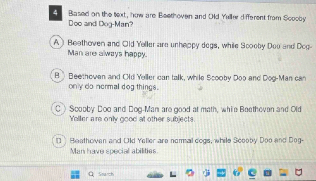 Based on the text, how are Beethoven and Old Yeller different from Scooby
Doo and Dog-Man?
A Beethoven and Old Yeller are unhappy dogs, while Scooby Doo and Dog-
Man are always happy.
B Beethoven and Old Yeller can talk, while Scooby Doo and Dog-Man can
only do normal dog things.
C Scooby Doo and Dog-Man are good at math, while Beethoven and Old
Yeller are only good at other subjects.
D Beethoven and Old Yeller are normal dogs, while Scooby Doo and Dog-
Man have special abilities.
Search