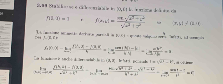 3.66 Stabilire se è differenziabile in (0,0) la funzione definita da 
07
f(0,0)=1 e f(x,y)= (sensqrt(x^2+y^2))/sqrt(x^2+y^2)  se (x,y)!= (0,0). 
[La funzione ammette derivate parziali in (0,0) e queste valgono zero. Infatti, ad esempio 
per f_x(0,0) :
f_x(0,0)=limlimits _hto 0 (f(h,0)-f(0,0))/h =limlimits _hto 0 (sen(|h|)-|h|)/h|h| =limlimits _hto 0 o(h^2)/h|h| =0. 
La funzione è anche differenziabile in (0,0). Infatti, ponendo t=sqrt(h^2+k^2) , si ottiene
limlimits _(h,k)to (0,0) (f(h,k)-f(0,0))/sqrt(h^2+k^2) =limlimits _(h,k)to (0,0) (sensqrt(h^2+k^2)-sqrt(h^2+k^2))/h^2+k^2 =limlimits _tto 0^+ (sent-t)/t^2 =0]