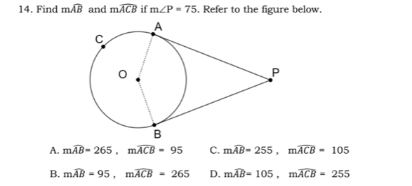 Find mwidehat AB and mwidehat ACB if m∠ P=75. Refer to the figure below.
A. mwidehat AB=265, mwidehat ACB=95 C. mwidehat AB=255, mwidehat ACB=105
B. mwidehat AB=95, mwidehat ACB=265 D. mwidehat AB=105, mwidehat ACB=255