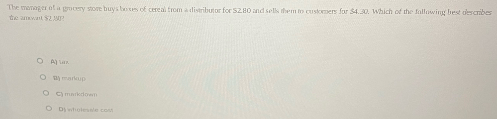 The manager of a grocery store buys boxes of cereal from a distributor for $2.80 and sells them to customers for $4.30. Which of the following best describes
the amount $2.80?
A) tax
B) markup
C) markdown
D) wholesale cost