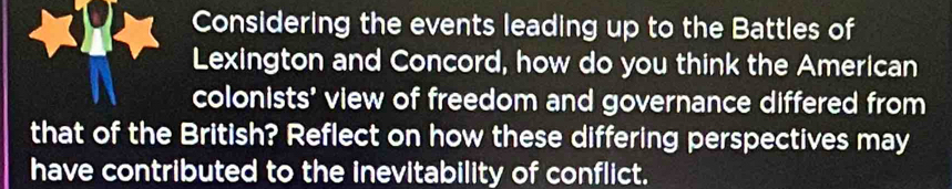 Considering the events leading up to the Battles of 
Lexington and Concord, how do you think the American 
colonists' view of freedom and governance differed from 
that of the British? Reflect on how these differing perspectives may 
have contributed to the inevitability of conflict.