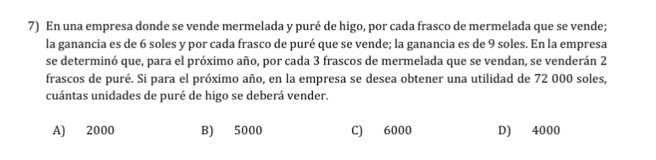 En una empresa donde se vende mermelada y puré de higo, por cada frasco de mermelada que se vende;
la ganancia es de 6 soles y por cada frasco de puré que se vende; la ganancia es de 9 soles. En la empresa
se determinó que, para el próximo año, por cada 3 frascos de mermelada que se vendan, se venderán 2
frascos de puré. Si para el próximo año, en la empresa se desea obtener una utilidad de 72 000 soles,
cuántas unidades de puré de higo se deberá vender.
A) 2000 B) 5000 C) 6000 D) 4000