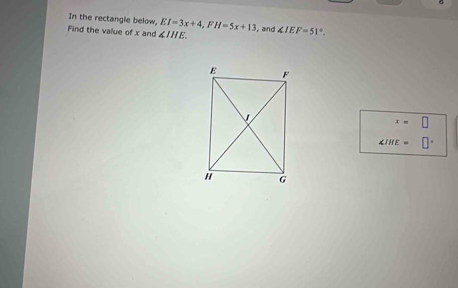 In the rectangle below, EI=3x+4, FH=5x+13 ,and ∠ IEF=51°. 
Find the value of x and ∠ IHE.
x=□
∠ IHE= □°