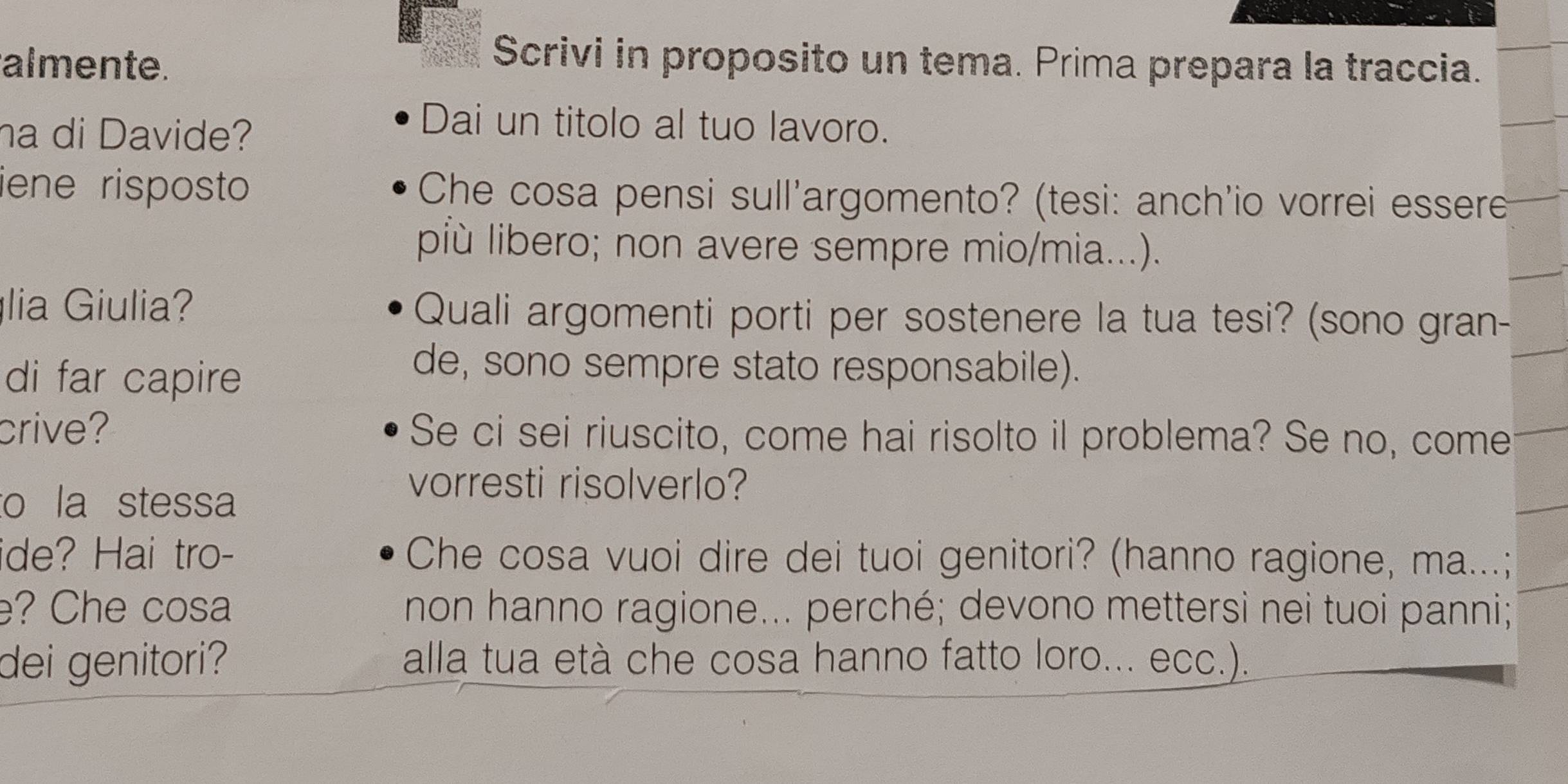 almente. 
Scrivi in proposito un tema. Prima prepara la traccia. 
ha di Davide? 
Dai un titolo al tuo lavoro. 
iene risposto Che cosa pensi sull'argomento? (tesi: anch'io vorrei essere 
più libero; non avere sempre mio/mia...). 
lia Giulia? Quali argomenti porti per sostenere la tua tesi? (sono gran- 
di far capire 
de, sono sempre stato responsabile). 
crive? Se ci sei riuscito, come hai risolto il problema? Se no, come 
to la stessa 
vorresti risolverlo? 
ide? Hai tro- Che cosa vuoi dire dei tuoi genitori? (hanno ragione, ma...; 
? Che cosa non hanno ragione... perché; devono mettersi nei tuoi panni; 
dei genitori? alla tua età che cosa hanno fatto loro... ecc.).