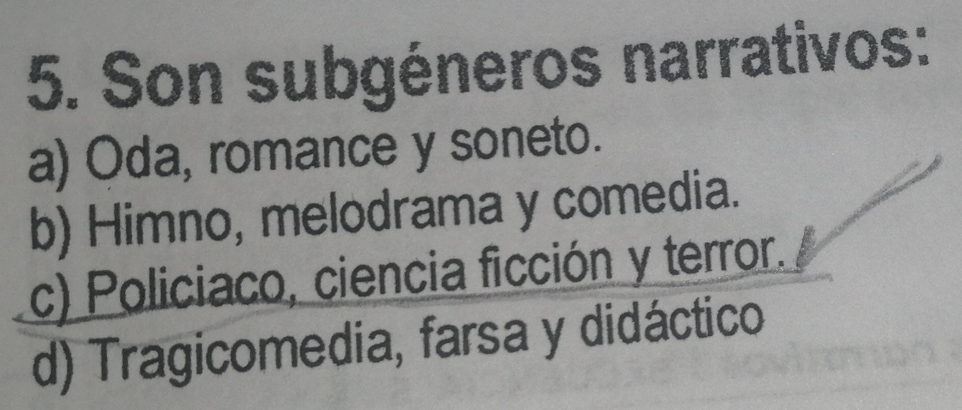 Son subgéneros narrativos:
a) Oda, romance y soneto.
b) Himno, melodrama y comedia.
c) Policiaco, ciencia ficción y terror.
d) Tragicomedia, farsa y didáctico