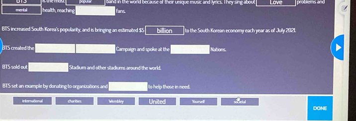 sthe mos. popular band in the world because of their unique music and lyrics. T hey sing about Love problems and 
mental health, reaching fans. 
BTS increased South Korea's popularity, and is bringing an estimated $5 billion to the South Korean economy each year as of July 2021. 
BTS created the Campaign and spoke at the Nations 
BTS sold out Stadium and other stadiums around the world, 
BTS set an example by donating to organizations and to help those in need. 
international charities Wembley United Yourself soucial 
DONE