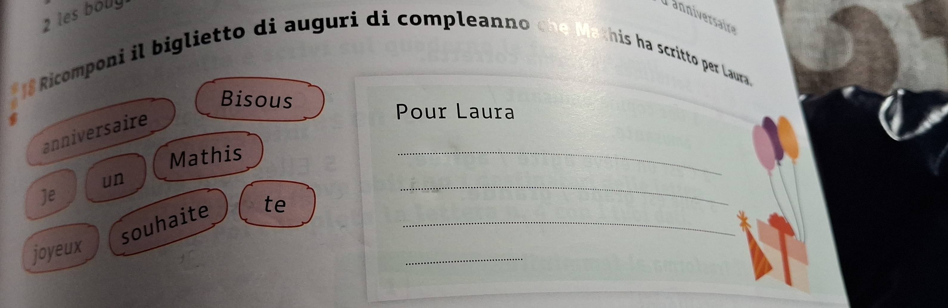 les boly 
Tanniversaire
18 Ricomponi il biglietto di auguri di compleanno che Mathis ha scritto per Laura. 
Bisous 
anniversaire 
Pour Laura 
Mathis 
_ 
_ 
un 
Je 
_ 
souhaite 
te 
joyeux 
_