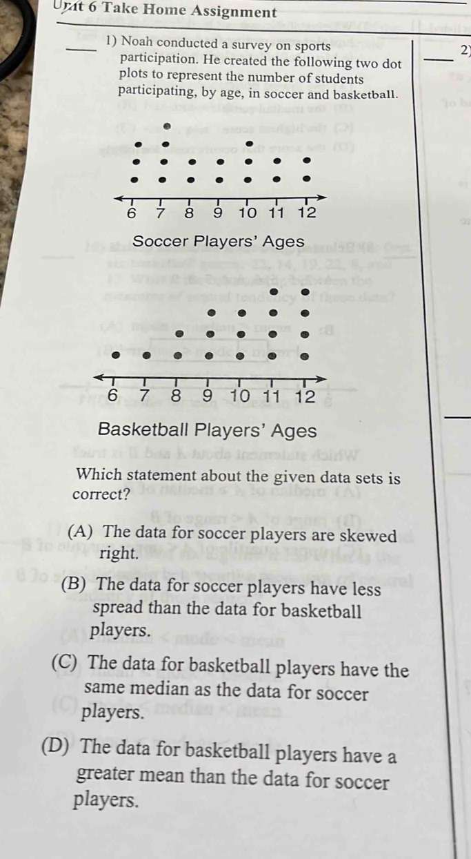 Unt 6 Take Home Assignment
_1) Noah conducted a survey on sports _2
participation. He created the following two dot
plots to represent the number of students
participating, by age, in soccer and basketball.
Soccer Players' Ages
Basketball Players' Ages
Which statement about the given data sets is
correct?
(A) The data for soccer players are skewed
right.
(B) The data for soccer players have less
spread than the data for basketball
players.
(C) The data for basketball players have the
same median as the data for soccer
players.
(D) The data for basketball players have a
greater mean than the data for soccer
players.