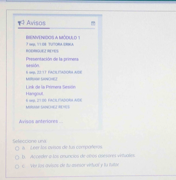 Avisos 
BIENVENIDOS A MÓDULO 1 
7 sep, 11:08 TUTORA ERIKA 
RODRIGUEZ REYES 
Presentación de la primera 
sesión. 
6 sep, 22:17 FACILITADORA AIDE 
MIRIAM SANCHEZ 
Link de la Primera Sesión 
Hangout. 
6 sep, 21:00 FACILITADORA AIDE 
MIRIAM SANCHEZ REYES 
Avisos anteriores ... 
Seleccione una: 
a. Leer los avisos de tus compañeros. 
b. Acceder a los anuncios de otros asesores virtuales. 
c. Ver los avisos de tu asesor virtual y tu tutor 
_