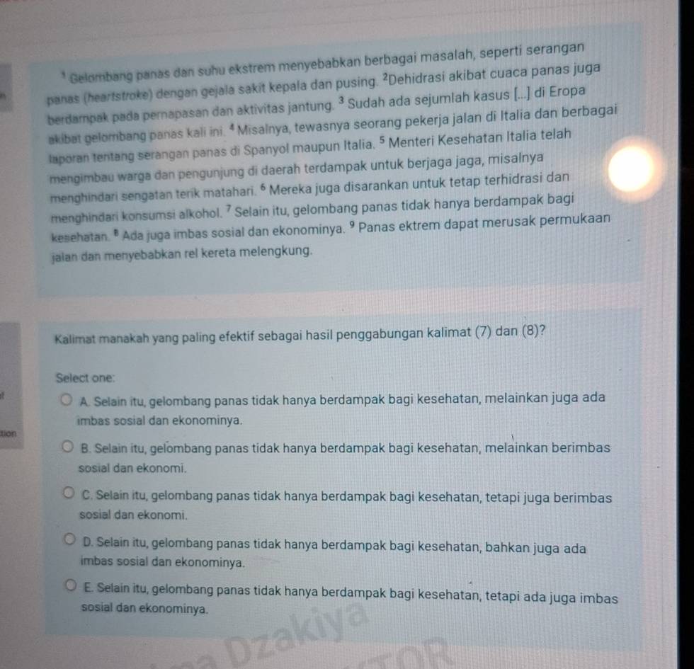 Gelombang panas dan suhu ekstrem menyebabkan berbagai masalah, seperti serangan
panas (heartstroke) dengan gejala sakit kepala dan pusing. ²Dehidrasi akibat cuaca panas juga
berdampak pada pernapasan dan aktivitas jantung. ^3 Sudah ada sejumlah kasus [...] di Eropa
akibat gelombang panas kali ini. * Misalnya, tewasnya seorang pekerja jalan di Italia dan berbagai
laporan tentang serangan panas di Spanyol maupun Italia. 5 Menteri Kesehatan Italia telah
mengimbau warga dan pengunjung di daerah terdampak untuk berjaga jaga, misalnya
menghindari sengatan terik matahari. ^6 Mereka juga disarankan untuk tetap terhidrasi dan
menghindari konsumsi alkohol. 7 Selain itu, gelombang panas tidak hanya berdampak bagi
kesehatan. " Ada juga imbas sosial dan ekonominya. 9 Panas ektrem dapat merusak permukaan
jaian dan menyebabkan rel kereta melengkung.
Kalimat manakah yang paling efektif sebagai hasil penggabungan kalimat (7) dan (8)?
Select one:
A. Selain itu, gelombang panas tidak hanya berdampak bagi kesehatan, melainkan juga ada
imbas sosial dan ekonominya.
tion
B. Selain itu, gelombang panas tidak hanya berdampak bagi kesehatan, melainkan berimbas
sosial dan ekonomi.
C. Selain itu, gelombang panas tidak hanya berdampak bagi kesehatan, tetapi juga berimbas
sosial dan ekonomi.
D. Selain itu, gelombang panas tidak hanya berdampak bagi kesehatan, bahkan juga ada
imbas sosial dan ekonominya.
E. Selain itu, gelombang panas tidak hanya berdampak bagi kesehatan, tetapi ada juga imbas
sosial dan ekonominya.