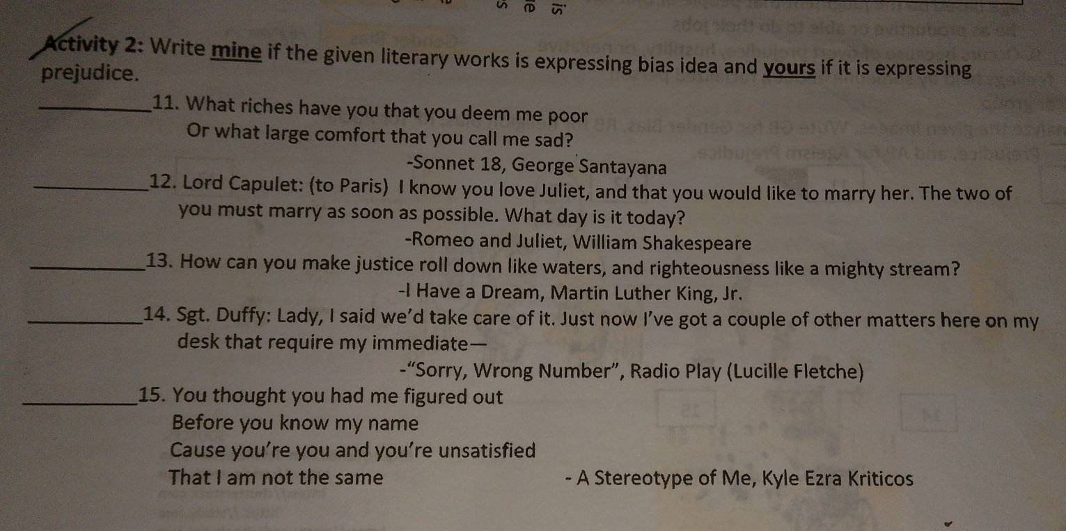 Activity 2: Write mine if the given literary works is expressing bias idea and yours if it is expressing 
prejudice. 
_11. What riches have you that you deem me poor 
Or what large comfort that you call me sad? 
-Sonnet 18, George Santayana 
_12. Lord Capulet: (to Paris) I know you love Juliet, and that you would like to marry her. The two of 
you must marry as soon as possible. What day is it today? 
-Romeo and Juliet, William Shakespeare 
_13. How can you make justice roll down like waters, and righteousness like a mighty stream? 
-I Have a Dream, Martin Luther King, Jr. 
_14. Sgt. Duffy: Lady, I said we'd take care of it. Just now I’ve got a couple of other matters here on my 
desk that require my immediate— 
-“Sorry, Wrong Number”, Radio Play (Lucille Fletche) 
_15. You thought you had me figured out 
Before you know my name 
Cause you’re you and you’re unsatisfied 
That I am not the same - A Stereotype of Me, Kyle Ezra Kriticos