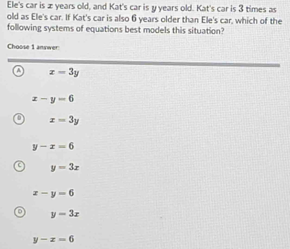 Ele's car is æ years old, and Kat's car is y years old. Kat's car is 3 times as
old as Ele's car. If Kat's car is also 6 years older than Ele's car, which of the
following systems of equations best models this situation?
Choose 1 answer
a x=3y
x-y=6
in x=3y
y-x=6
y=3x
x-y=6
y=3x
y-x=6