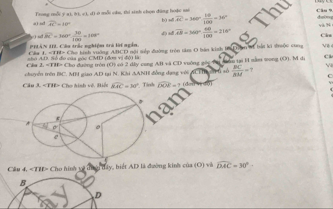 Day CI
Trong mỗi ý a), b), c), d) ở mỗi câu, thí sinh chọn đúng hoặc sai Câu 9, đường
a) sđ widehat AC=10°
b) sdwidehat AC=360°, 10/100 =36°
d) sdwidehat AB=360°. 60/100 =216°
và N
c) sd widehat BC=360°. 30/100 =108° Câu
PHÀN III. Câu trắc nghiệm trả lời ngắn.
Câu 1. ∠ TH> Cho hinh vuông ABCD nội tiếp đường tròn tâm O bán kính R Điệm M bắt kì thuộc cung Về (
nhỏ AD. Số đo của góc CMD (đơn vị độ) là:
Câu 2. ∠ TH> Cho đường tròn (O) có 2 dây cung AB và CD vuông góc với nhau tại H nằm trong (O). M di Câ
Về
chuyển trên BC. MH giao AD tại N. Khi △ ANH đồng dạng với  ACHB thì t số  BC/BM = ?
C
Câu 3. Cho hình vẽ. Biết widehat BAC=30° Tính widehat DOE=? (đơn do)
V
Câu 4. ∠ TH> Cho hình vẽ dưới đây, biết AD là đường kính của (O) và widehat DAC=30°·
B
D