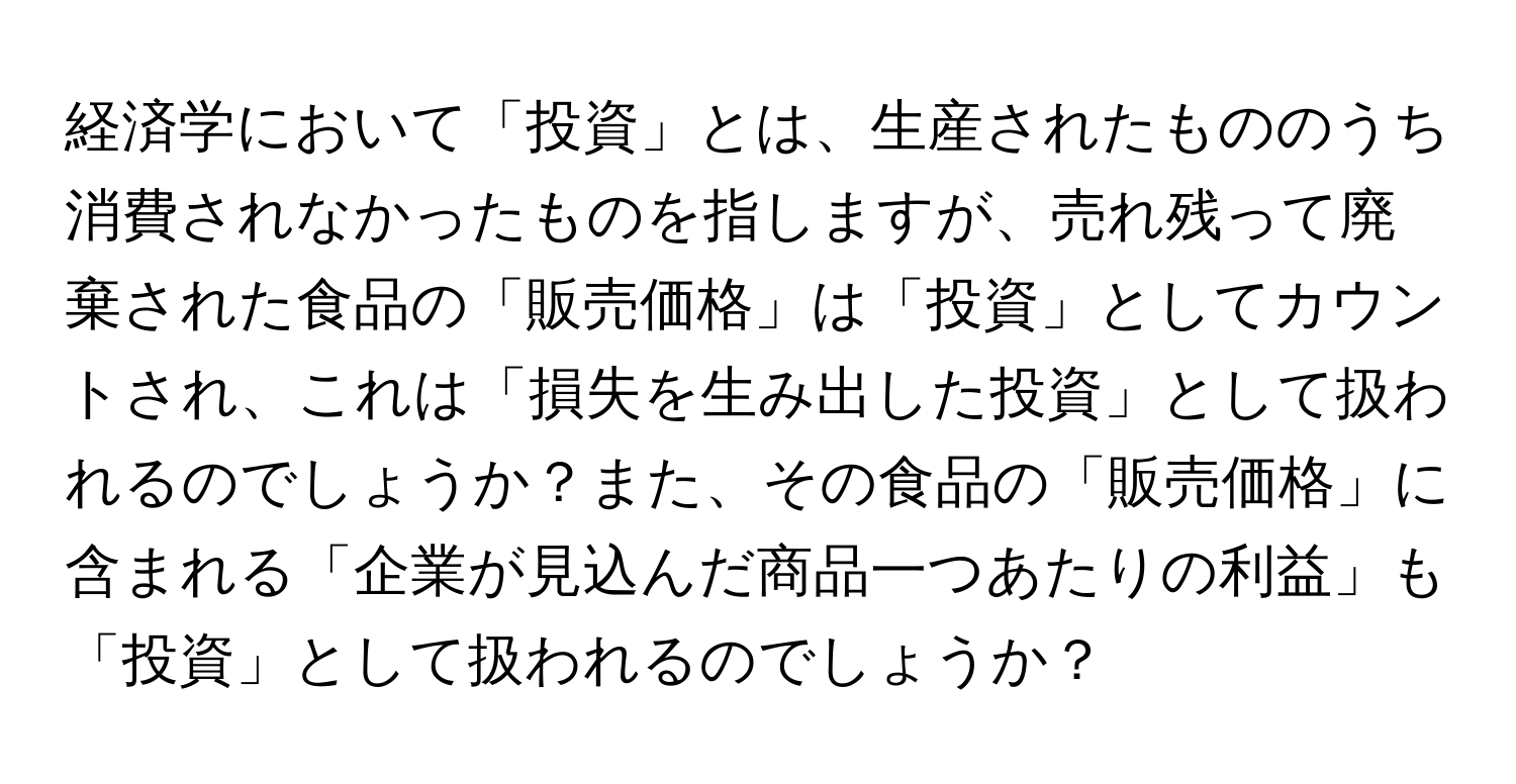 経済学において「投資」とは、生産されたもののうち消費されなかったものを指しますが、売れ残って廃棄された食品の「販売価格」は「投資」としてカウントされ、これは「損失を生み出した投資」として扱われるのでしょうか？また、その食品の「販売価格」に含まれる「企業が見込んだ商品一つあたりの利益」も「投資」として扱われるのでしょうか？