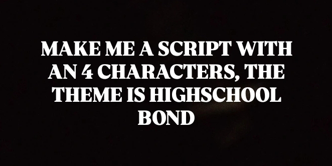 MAKE ME A SCRIPT WITH 
AN 4 CHARACTERS, THE 
THEME IS HIGHSCHOOL 
BOND