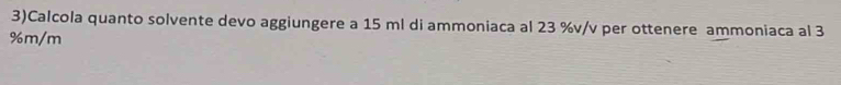 3)Calcola quanto solvente devo aggiungere a 15 ml di ammoniaca al 23 %v/v per ottenere ammoniaca al 3
%m/m