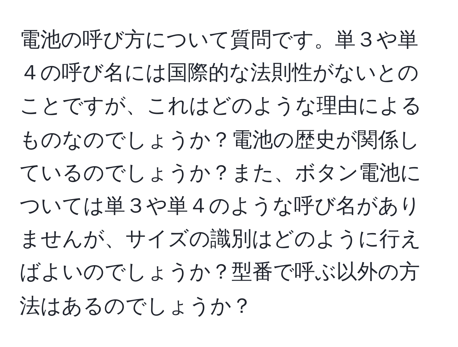 電池の呼び方について質問です。単３や単４の呼び名には国際的な法則性がないとのことですが、これはどのような理由によるものなのでしょうか？電池の歴史が関係しているのでしょうか？また、ボタン電池については単３や単４のような呼び名がありませんが、サイズの識別はどのように行えばよいのでしょうか？型番で呼ぶ以外の方法はあるのでしょうか？