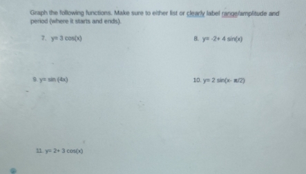 Graph the following functions. Make sure to either list or clearly label range/amplitude and 
period (where it starts and ends). 
7. y=3cos (x) 8. y=-2+4sin (x)
9. y=sin (4x) y=2sin (x-π /2)
10. 
11 y=2+3cos (x).