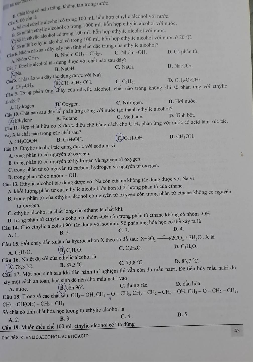 Bài tập Chấi
Câu 5. Độ cổn là D. Chất lồng có màu trắng, không tan trong nước.
A. Số mel ethylic alcohol có trong 100 mL hỗn hợp ethylic alcohol với nước.
B. S mililít ethylic alcohol có trong 1000 mL hỗn hợp ethylic alcohol với nước.
C Số lt ethylic alcohol có trong 100 mL hỗn hợp ethylic alcohol với nước.
D. Số mililít ethylic alcohol có trong 100 mL hỗn hợp ethylic alcohol với nước ở 20°C.
Câu 6. Nhóm nào sau đây gây nên tính chất đặc trưng của ethylic alcohol?
B. Nhóm CH_3-CH_2-. C. Nhóm -OH. D. Cả phân tử.
A. Nhóm CH₃-.
Câu 7. Ethylic alcohol tác dụng được với chất nào sau đây?
B. NaOH. C. NaCl.
D.
①Na. Na_2CO_3.
Cu 8. Chất nào sau đây tác dụng được với Na?
A. CH_3-CH_3. B. CH_3-CH_2-OH. C. C_6H_6.
D. CH_3-O-CH_3.
Cầu 9. Trong phản ứng cháy của ethylic alcohol, chất nào trong không khí sẽ phản ứng với ethylic
alcohol? D. Hơi nước.
A. Hydrogen. (B.)Oxygen. C. Nitrogen.
Câu 10. Chất nào sau đây có phản ứng cộng với nước tạo thành ethylic alcohol?
A. Ethylene. B. Butane. C. Methane. D. Tinh bột.
Câu 11. Hợp chất hữu cơ X được điều chế bằng cách cho C_2H_4 phản ứng với nước có acid làm xúc tác.
Vậy X là chất nào trong các chất sau?
A. CH₃COOH. B. C_3H_7O H. C C_2H_5OH. D. CH_3OH.
Câu 12. Ethylic alcohol tác dụng được với sodium vì
A. trong phân tử có nguyên tử oxygen.
B. trong phân tử có nguyên tử hydrogen và nguyên tử oxygen.
C. trong phân tử có nguyên tử carbon, hydrogen và nguyên tử oxygen.
D. trong phân tử có nhóm - OH.
Câu 13. Ethylic alcohol tác dụng được với Na còn ethane không tác dụng được với Na vì
A. khối lượng phân tử của ethylic alcohol lớn hơn khối lượng phân tử của ethane.
B. trong phân tử của ethylic alcohol có nguyên tử oxygen còn trong phân tử ethane không có nguyên
tử oxygen.
C. ethylic alcohol là chất lỏng còn ethane là chất khí.
D. trong phân tử ethylic alcohol có nhóm -OH còn trong phân tử ethane không có nhóm -OH.
Câu 14. Cho ethylic alcohol 90° tác dụng với sodium. Số phản ứng hóa học có thể xảy ra là
D. 4.
A. 1.
B. 2. C. 3.
Câu 15. Đốt cháy dẫn xuất của hydrocarbon X theo sơ đồ sau: X+3O_2xrightarrow I°2CO_2+3H_2O.X là
A. C_2H_4O.
B C_2H_6O.
D.
C. C_3H_8O. C_3H_6O.
Câu 16. Nhiệt độ sôi của ethylic alcohol là
A) 78,3°C. B. 87,3°C. C. 73,8°C. D. 83,7°C.
Cầu 17. Một học sinh sau khi tiến hành thí nghiệm thì vẫn còn dư mầu natri. Đề tiêu hủy mẫu natri dư
mày một cách an toàn, học sinh đó nên cho mầu natri vào
A. nước. C. thùng rác.
D. dầu hỏa.
B. chat On 96°.
Câu 18. Trong số các chất sau: CH_3-OH,CH_3-O-CH_3,CH_3-CH_2-CH_2-OH,CH_3-O-CH_2-CH_3,
CH_3-CH(OH)-CH_2-CH_3.
Số chất có tính chất hóa học tương tự ethylic alcohol là
A. 2. B. 3. C. 4.
D. 5.
Câu 19. Muốn điều chế 100 mL ethylic alcohol 65° ta dùng
45
Chủ để 8. ETHYLIC ALCOHOL. ACETIC ACID.