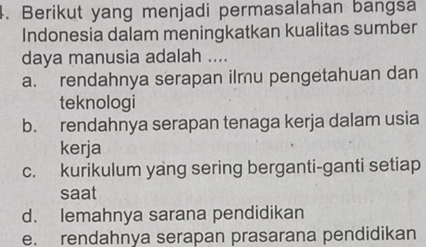 Berikut yang menjadi permasalahan bangsa
Indonesia dalam meningkatkan kualitas sumber
daya manusia adalah ....
a. rendahnya serapan ilmu pengetahuan dan
teknologi
b. rendahnya serapan tenaga kerja dalam usia
kerja
c. kurikulum yang sering berganti-ganti setiap
saat
d. lemahnya sarana pendidikan
e. rendahnya serapan prasarana pendidikan