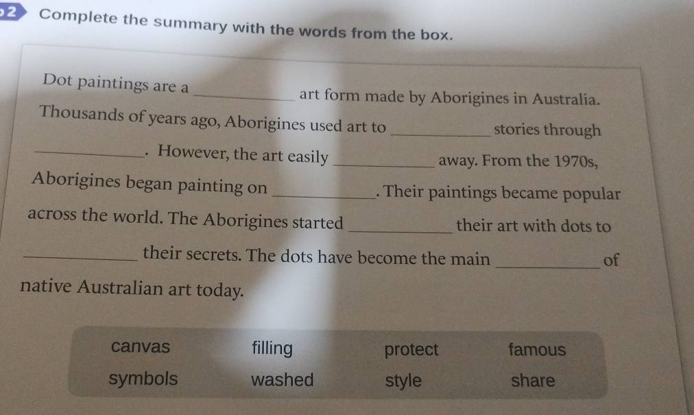 Complete the summary with the words from the box.
Dot paintings are a
_art form made by Aborigines in Australia.
Thousands of years ago, Aborigines used art to_ stories through
_. However, the art easily _away. From the 1970s,
Aborigines began painting on _. Their paintings became popular
across the world. The Aborigines started _their art with dots to
_their secrets. The dots have become the main _of
native Australian art today.
canvas filling protect famous
symbols washed style share