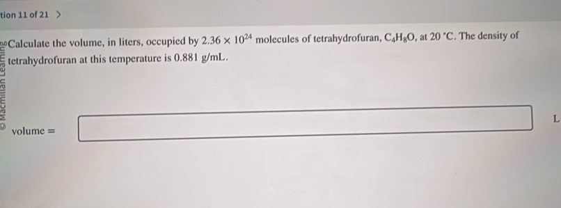 tion 11 of 21 
Calculate the volume, in liters, occupied by 2.36* 10^(24) molecules of tetrahydrofuran, C_4H_8O , at 20°C. The density of 
tetrahydrofuran at this temperature is 0.881 g/mL. 
C x= □ /□   □ L
volume =