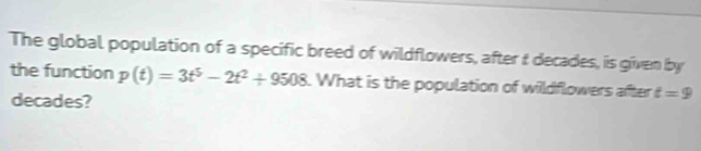 The global population of a specific breed of wildflowers, after t decades, is given by 
the function p(t)=3t^5-2t^2+9508. What is the population of wildflowers after t=9
decades?