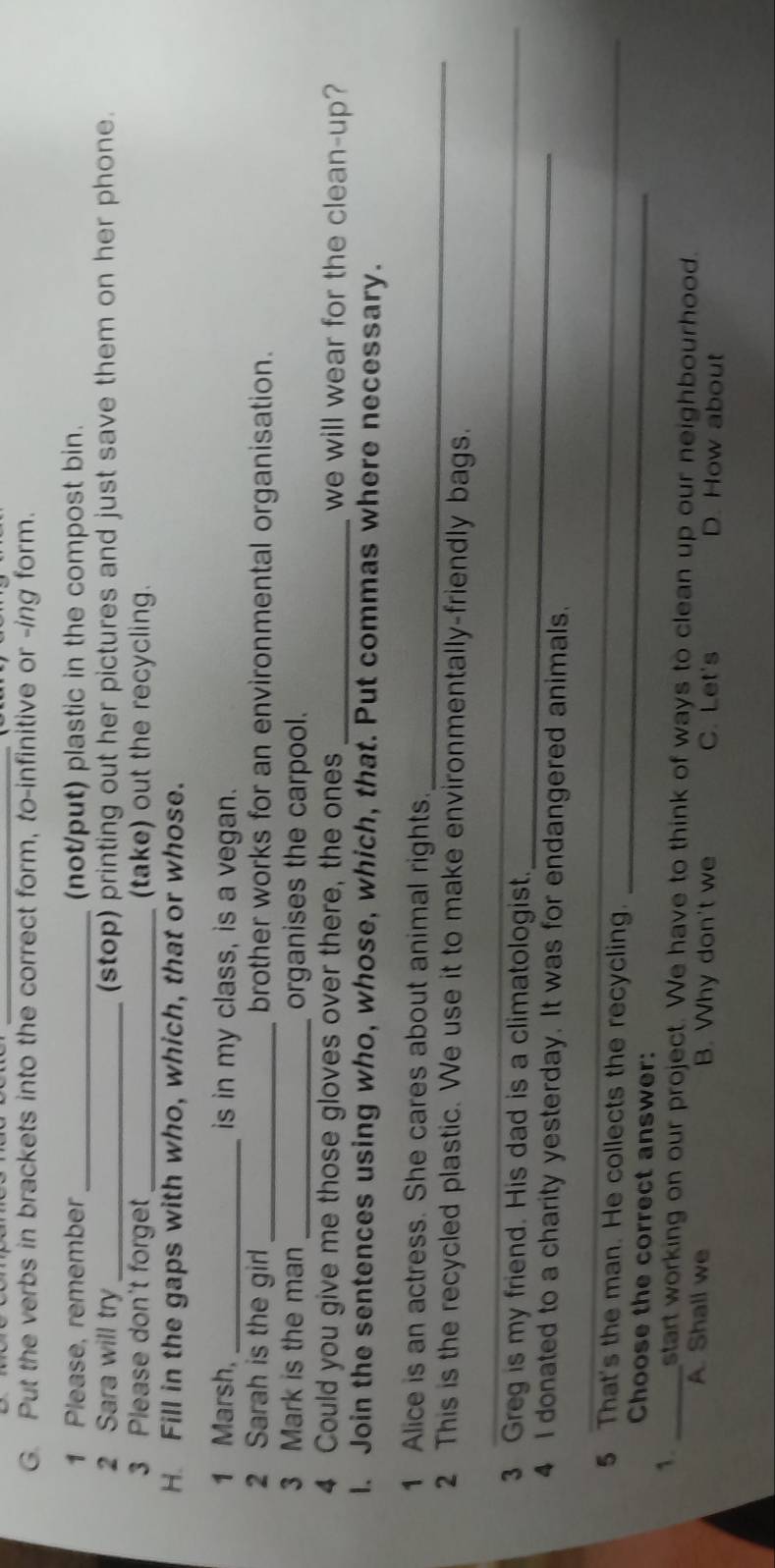 Put the verbs in brackets into the correct form, to-infinitive or -ing form.
1 Please, remember _(not/put) plastic in the compost bin.
2 Sara will try _(stop) printing out her pictures and just save them on her phone.
3 Please don't forget _(take) out the recycling.
H Fill in the gaps with who, which, that or whose.
1 Marsh, _is in my class, is a vegan.
2 Sarah is the girl _brother works for an environmental organisation.
3 Mark is the man _organises the carpool.
4 Could you give me those gloves over there, the ones _we will wear for the clean-up?
l. Join the sentences using who, whose, which, that. Put commas where necessary.
_
1 Alice is an actress. She cares about animal rights.
_
2 This is the recycled plastic. We use it to make environmentally-friendly bags.
_
3 Greg is my friend. His dad is a climatologist.
4 I donated to a charity yesterday. It was for endangered animals.
_
_
5 That's the man. He collects the recycling.
Choose the correct answer:
1. _start working on our project. We have to think of ways to clean up our neighbourhood.
A. Shall we B. Why don't we C. Let's D. How about