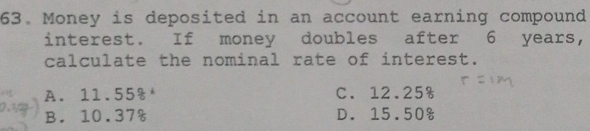 Money is deposited in an account earning compound
interest. If money doubles after 6 years,
calculate the nominal rate of interest.
A. 11.55% C. 12.25%
B. 10.37% D. 15.50%