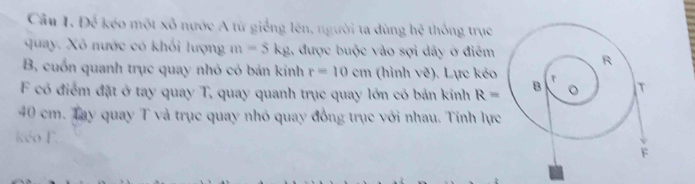 Cầu I. Để kéo một xô nước A từ giống lên, người ta dùng . 0 thống trục 
quay. Xô nước có khổi lượng m=5kg 1, được buộc vào sợi dây ở điểm 
B, cuốn quanh trục quay nhỏ có bản kính r=10cm (hình vẽ). Lực kẻo 
F có điểm đặt ở tay quay T, quay quanh trục quay lớn có bản kính R=
40 cm. Tay quay T và trục quay nhỏ quay đồng trục với nhau. Tính lực 
kéo F.