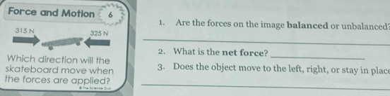 Force and Motion 6 
1. Are the forces on the image balanced or unbalanced 
_
315 N 325 N
2. What is the net force? 
Which direction will the 
_ 
skateboard move when 3. Does the object move to the left, right, or stay in place 
_ 
the forces are applied?