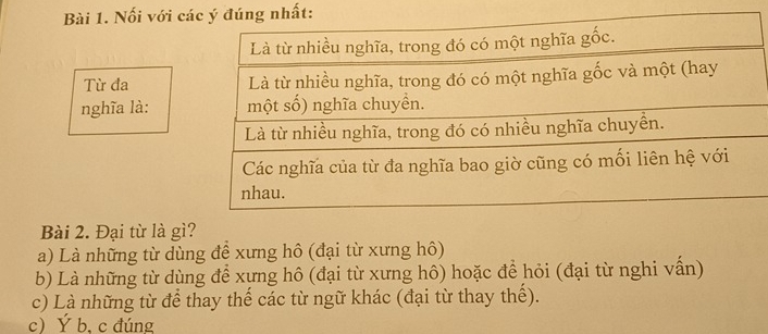 Nối với cất:
Từ đa 
nghĩa là:
Bài 2. Đại từ là gì?
a) Là những từ dùng đề xưng hô (đại từ xưng hô)
b) Là những từ dùng để xựng hô (đại từ xưng hô) hoặc để hỏi (đại từ nghi vấn)
c) Là những từ để thay thế các từ ngữ khác (đại từ thay thế).
c Ý b, c đúng