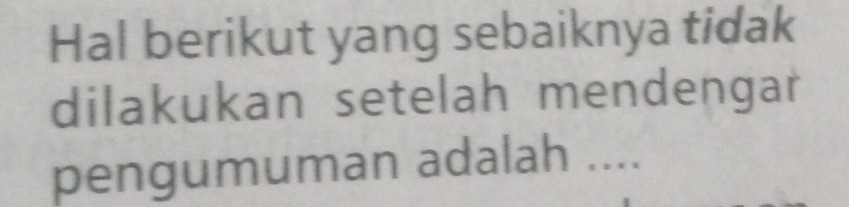 Hal berikut yang sebaiknya tidak 
dilakukan setelah mendengar 
pengumuman adalah ....