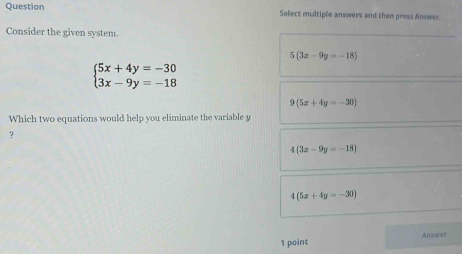 Question Select multiple answers and then press Answer.
Consider the given system.
5(3x-9y=-18)
beginarrayl 5x+4y=-30 3x-9y=-18endarray.
9(5x+4y=-30)
Which two equations would help you eliminate the variable y
?
4(3x-9y=-18)
4(5x+4y=-30)
Answer
1 point