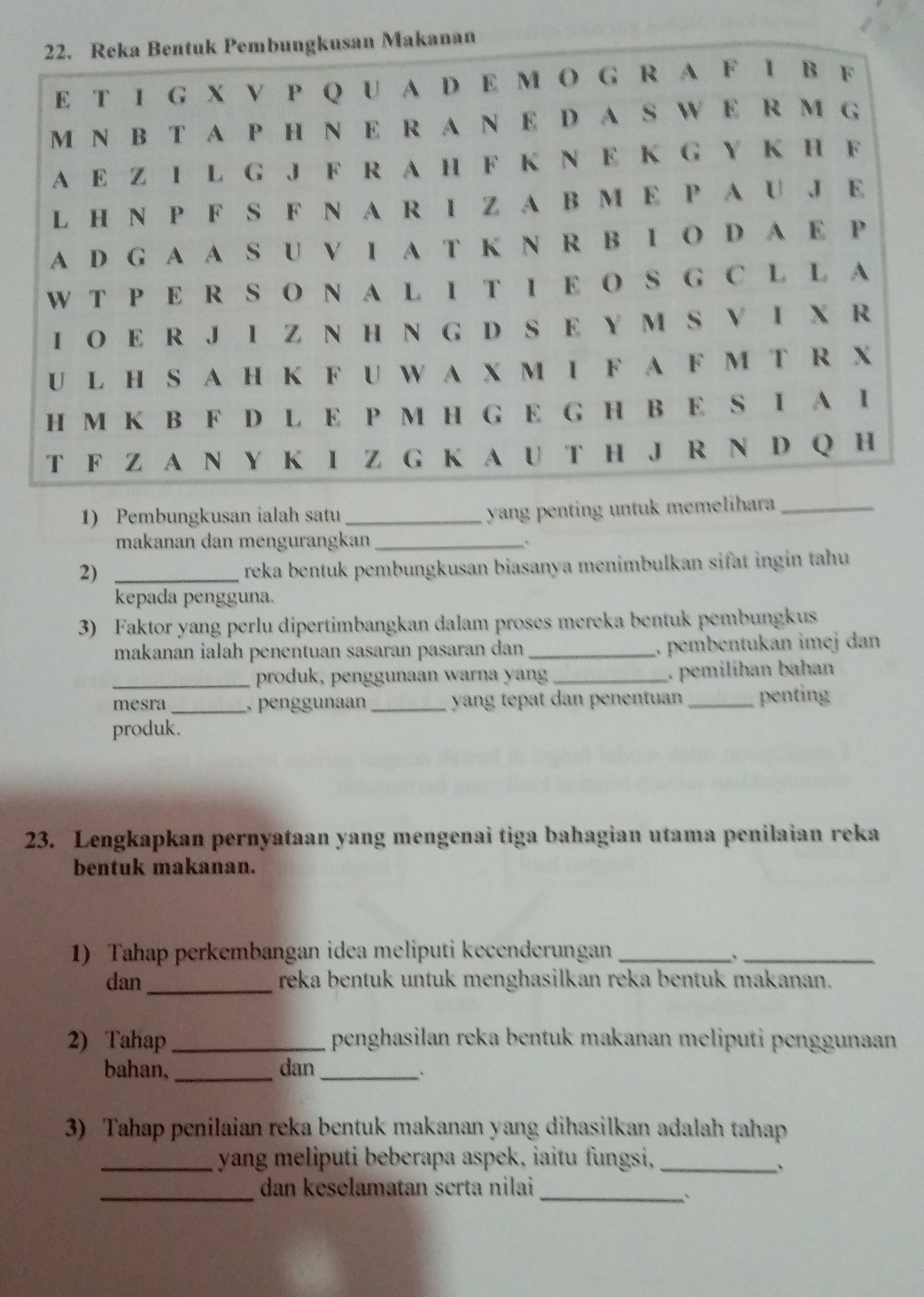 Pembungkusan ialah satu _yang penting untuk memelihara_ 
makanan dan mengurangkan_ 
2)_ 
reka bentuk pembungkusan biasanya menimbulkan sifat ingin tahu 
kepada pengguna. 
3) Faktor yang perlu dipertimbangkan dalam proses mereka bentuk pembungkus 
makanan ialah penentuan sasaran pasaran dan _. pembentukan imej dan 
_produk, penggunaan warna yan _. pemilihan bahan 
mesra _, penggunaan_ yang tepat dan penentuan _penting 
produk. 
23. Lengkapkan pernyataan yang mengenai tiga bahagian utama penilaian reka 
bentuk makanan. 
1) Tahap perkembangan idea meliputi kecenderungan_ 
_、 
dan_ reka bentuk untuk menghasilkan reka bentuk makanan. 
2) Tahap _penghasilan reka bentuk makanan meliputi penggunaan 
bahan, _dan_ 
` 
3) Tahap penilaian reka bentuk makanan yang dihasilkan adalah tahap 
_yang meliputi beberapa aspek, iaitu fungsi,_ 
、 
_dan keselamatan serta nilai 
_`