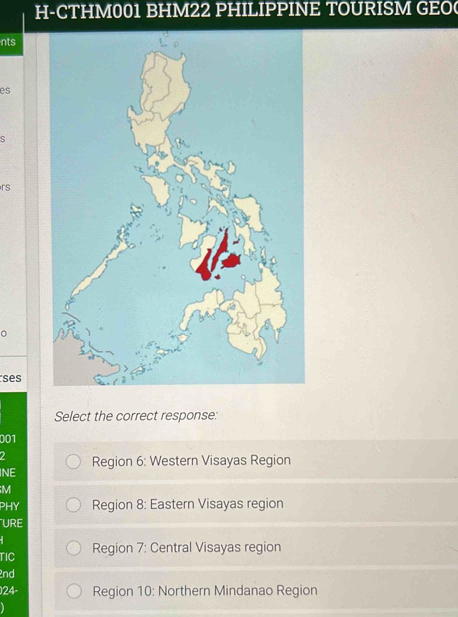 H-CTHM001 BHM22 PHILIPPINE TOURISM GEO(
nts
es
s
rs
0
ses
Select the correct response:
001
2
Region 6 : Western Visayas Region
INE
M
PHY Region 8: Eastern Visayas region
URE
TIC
Region 7: Central Visayas region
2nd
) 24 - Region 10 : Northern Mindanao Region