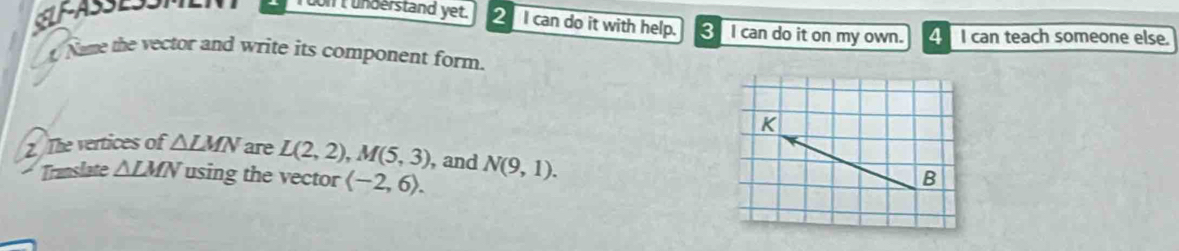 GFASSE 
n't understand yet. I can do it with help. I can do it on my own. 4 I can teach someone else. 
Name the vector and write its component form.
K
2. The vertices of △ LMN are L(2,2), M(5,3) , and N(9,1). 
Translate △ LMN using the vector (-2,6). B