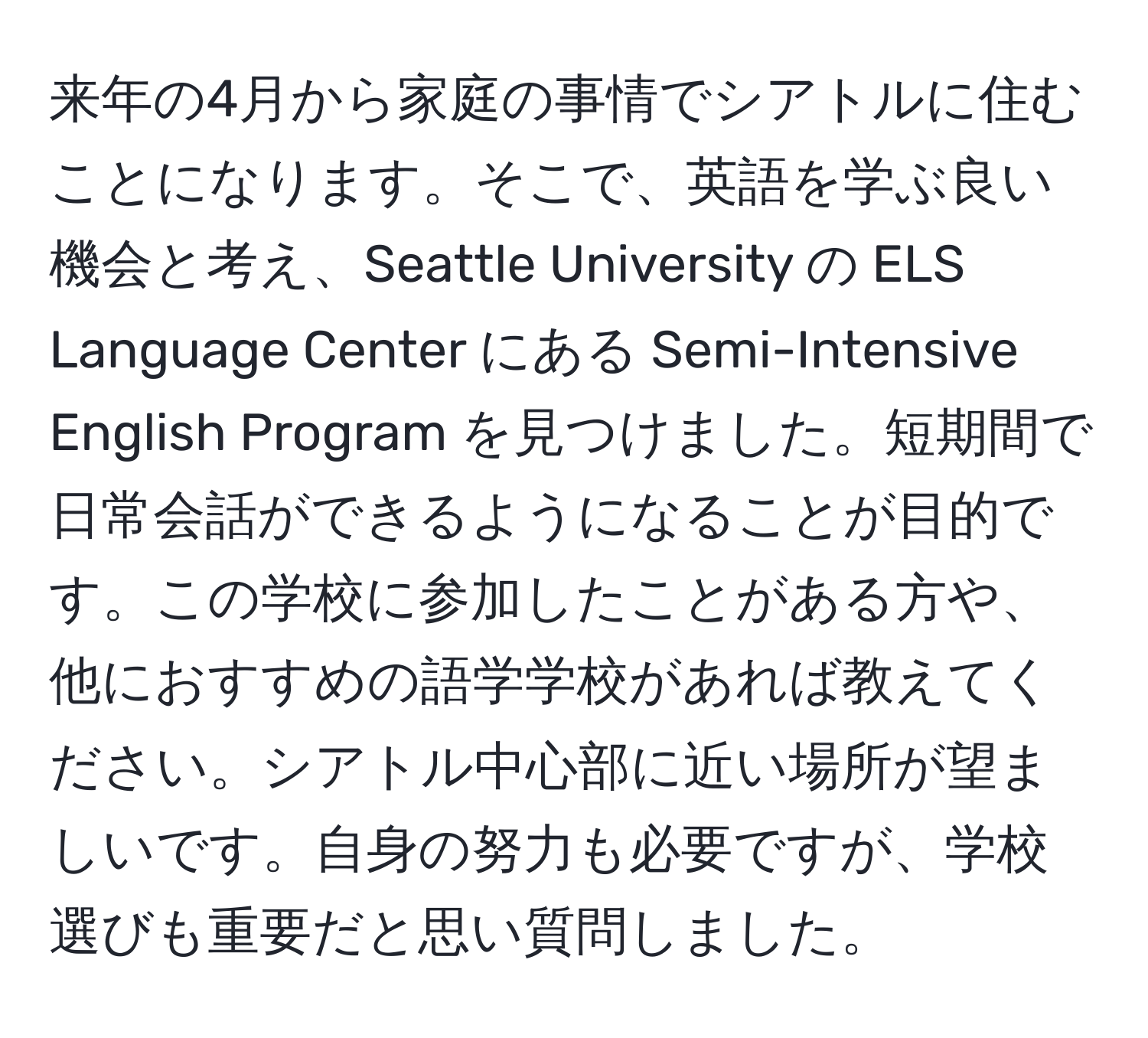 来年の4月から家庭の事情でシアトルに住むことになります。そこで、英語を学ぶ良い機会と考え、Seattle University の ELS Language Center にある Semi-Intensive English Program を見つけました。短期間で日常会話ができるようになることが目的です。この学校に参加したことがある方や、他におすすめの語学学校があれば教えてください。シアトル中心部に近い場所が望ましいです。自身の努力も必要ですが、学校選びも重要だと思い質問しました。