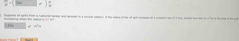  dA/dt = 2π r  dr/dt 
) Suppose oil spills from a ruptured tanker and spreads in a circular pattern. If the radius of the oil spill increases at a constant rate of 2 m/s, exactly how fast (inm^2/s) is the area of the spill
increasing when the radius is 37 m?
148π m^2/s
leed Help Read It