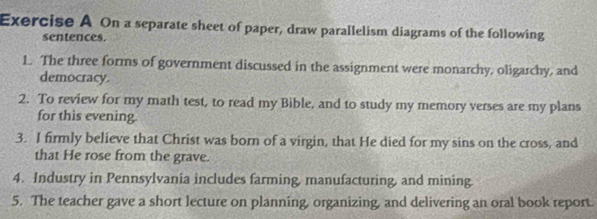 On a separate sheet of paper, draw parallelism diagrams of the following 
sentences. 
1. The three forms of government discussed in the assignment were monarchy, oligarchy, and 
democracy. 
2. To review for my math test, to read my Bible, and to study my memory verses are my plans 
for this evening. 
3. I firmly believe that Christ was born of a virgin, that He died for my sins on the cross, and 
that He rose from the grave. 
4. Industry in Pennsylvania includes farming, manufacturing, and mining. 
5. The teacher gave a short lecture on planning, organizing, and delivering an oral book report.