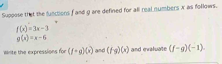 Suppose that the functions f and g are defined for all real numbers x as follows.
f(x)=3x-3
g(x)=x-6
Write the expressions for (f+g)(x) and (f· g)(x) and evaluate (f-g)(-1).