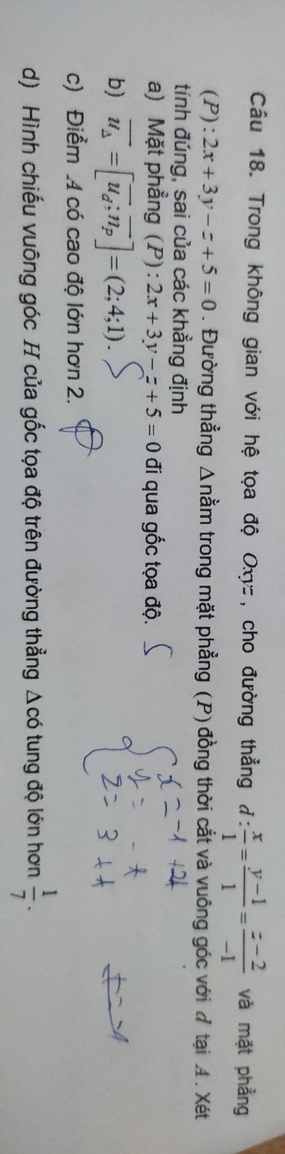 Cầu 18. Trong không gian với hệ tọa độ Oxyz, cho đường thẳng d: x/1 = (y-1)/1 = (z-2)/-1  và mặt phẳng
(P):2x+3y-z+5=0. Đường thẳng Δnằm trong mặt phẳng (P) đồng thời cắt và vuông góc với đ tại A. Xét 
tính đúng, sai của các khẳng định 
a) Mặt phẳng (P) : 2x+3y-z+5=0 đi qua gốc tọa độ. 
b) vector u_Delta =[vector u_d;vector n_p]=(2;4;1). 
c) Điểm 4 có cao độ lớn hơn 2. 
d) Hình chiếu vuông góc H của gốc tọa độ trên đường thẳng △ cd tung độ lớn hơn  1/7 .