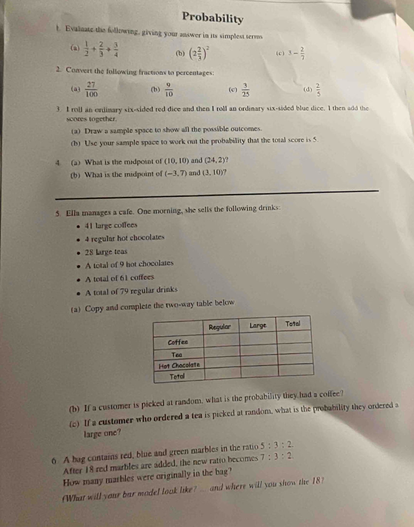 Probability 
t. Evalnate the following, giving your answer in its simplest terms 
(a)  1/2 + 2/3 + 3/4  (2 2/3 )^2 (c) 3- 2/7 
(b) 
2. Convert the following fractions to percentages: 
(a3  27/100  (b)  9/10  (c)  3/25  (d)  2/5 
3. I roll an ordinary six-sided red dice and then I roll an ordinary six-sided blue dice. I then add the 
scores together. 
(a) Draw a sample space to show all the possible outcomes. 
(b) Use your sample space to work out the probability that the total score is 5. 
4 (a) What is the midpoint of (10,10) and (24,2)
(b) What is the midpoint of (-3,7) and (3,10)
5. Ella manages a cafe. One morning, she sells the following drinks:
41 large coffees
4 regular hot chocolates
28 Large teas 
A total of 9 hot chocolates 
A total of 61 coffees 
A total of 79 regular drinks 
(a) Copy and complete the two-way table below 
(b) If a customer is picked at random, what is the probability they had a coffee? 
(c) If a customer who ordered a tea is picked at random, what is the probability they ordered a 
large one? 
6 A bag contains red, blue and green marbles in the ratio 5:3:2. 
After 18 red marbles are added, the new ratio becomes 7:3:2. 
How many marbles were originally in the bag? 
(What will your bar model look like? ... and where will you show the 18?