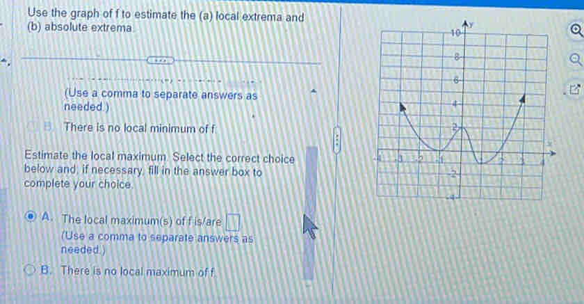 Use the graph of f to estimate the (a) local extrema and
(b) absolute extrema 
(Use a comma to separate answers as
needed )
. There is no local minimum of f
E5 
Estimate the local maximum. Select the correct choice 
below and, if necessary, fill in the answer box to 
complete your choice
A. The local maximum(s) of f is/are □ 
(Use a comma to separate answers as
needed )
B. There is no local maximum of f