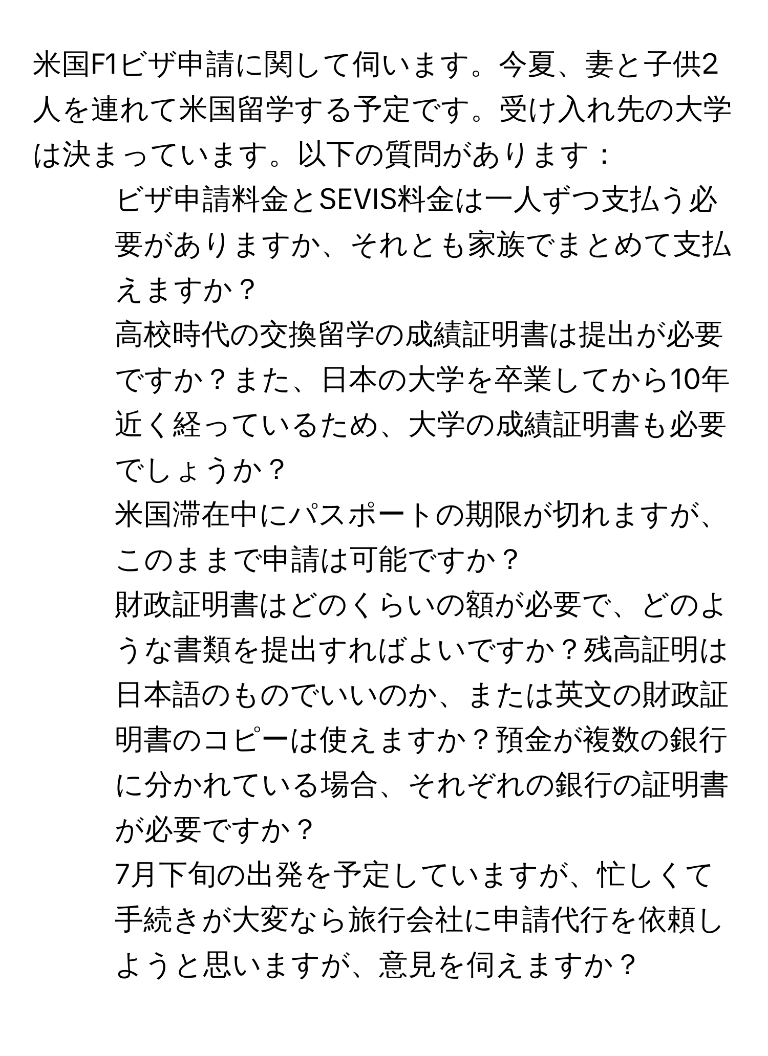 米国F1ビザ申請に関して伺います。今夏、妻と子供2人を連れて米国留学する予定です。受け入れ先の大学は決まっています。以下の質問があります：
1. ビザ申請料金とSEVIS料金は一人ずつ支払う必要がありますか、それとも家族でまとめて支払えますか？
2. 高校時代の交換留学の成績証明書は提出が必要ですか？また、日本の大学を卒業してから10年近く経っているため、大学の成績証明書も必要でしょうか？
3. 米国滞在中にパスポートの期限が切れますが、このままで申請は可能ですか？
4. 財政証明書はどのくらいの額が必要で、どのような書類を提出すればよいですか？残高証明は日本語のものでいいのか、または英文の財政証明書のコピーは使えますか？預金が複数の銀行に分かれている場合、それぞれの銀行の証明書が必要ですか？
5. 7月下旬の出発を予定していますが、忙しくて手続きが大変なら旅行会社に申請代行を依頼しようと思いますが、意見を伺えますか？