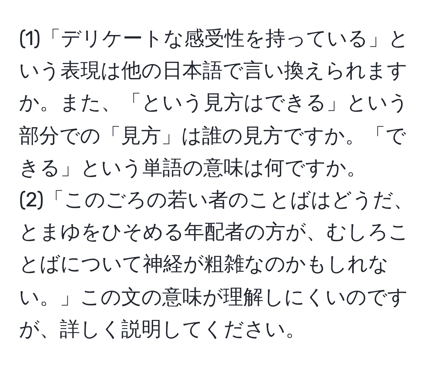 (1)「デリケートな感受性を持っている」という表現は他の日本語で言い換えられますか。また、「という見方はできる」という部分での「見方」は誰の見方ですか。「できる」という単語の意味は何ですか。  
(2)「このごろの若い者のことばはどうだ、とまゆをひそめる年配者の方が、むしろことばについて神経が粗雑なのかもしれない。」この文の意味が理解しにくいのですが、詳しく説明してください。