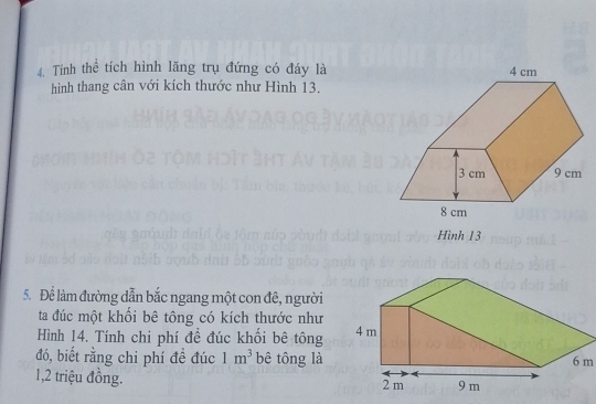 Tính thể tích hình lăng trụ đứng có đáy là 
hình thang cân với kích thước như Hình 13. 
Hình 13 
5. Để làm đường dẫn bắc ngang một con đê, người 
ta đúc một khối bê tông có kích thước như 
Hình 14. Tính chi phí đề đúc khối bê tông 
đó, biết rằng chi phí đề đúc 1m^3 bê tông là6 m 
1, 2 triệu đồng.