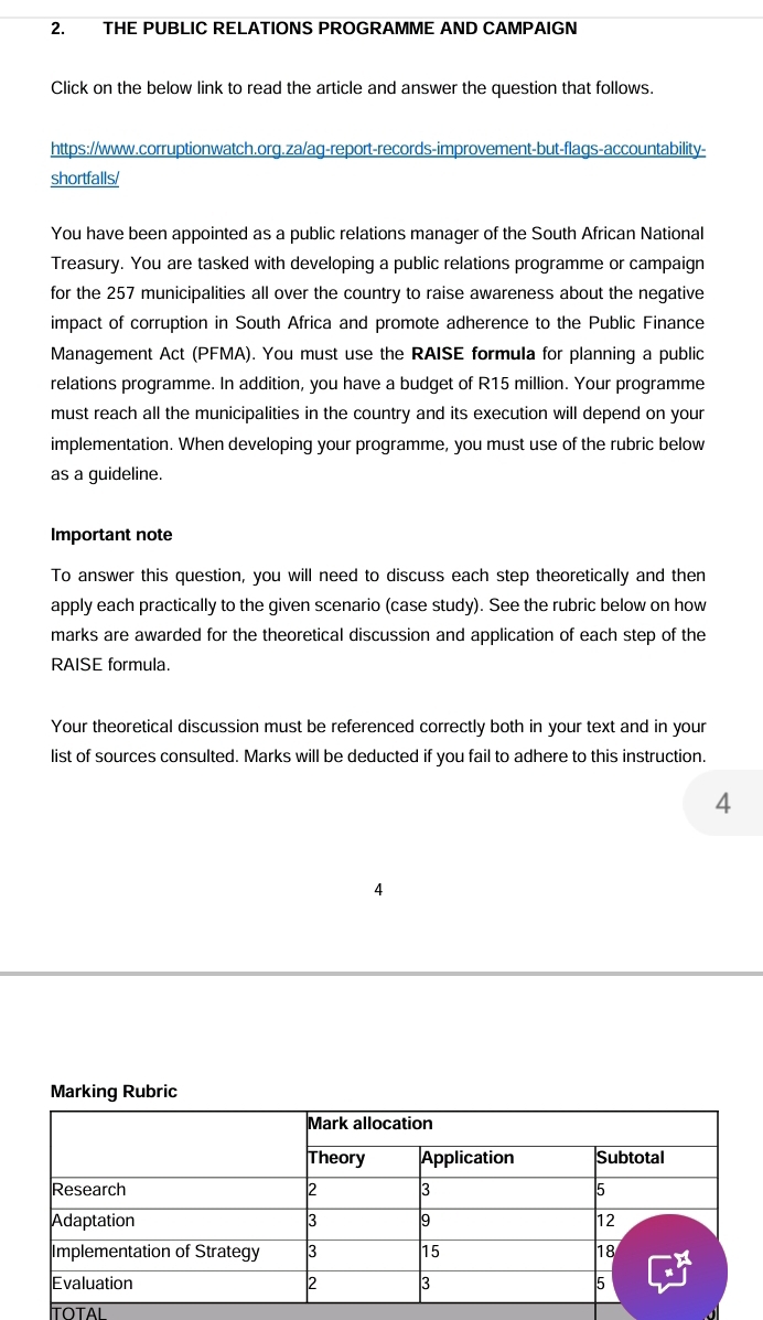 THE PUBLIC RELATIONS PROGRAMME AND CAMPAIGN 
Click on the below link to read the article and answer the question that follows. 
https://www.corruptionwatch.org.za/ag-report-records-improvement-but-flags-accountability- 
shortfalls/ 
You have been appointed as a public relations manager of the South African National 
Treasury. You are tasked with developing a public relations programme or campaign 
for the 257 municipalities all over the country to raise awareness about the negative 
impact of corruption in South Africa and promote adherence to the Public Finance 
Management Act (PFMA). You must use the RAISE formula for planning a public 
relations programme. In addition, you have a budget of R15 million. Your programme 
must reach all the municipalities in the country and its execution will depend on your 
implementation. When developing your programme, you must use of the rubric below 
as a guideline. 
Important note 
To answer this question, you will need to discuss each step theoretically and then 
apply each practically to the given scenario (case study). See the rubric below on how 
marks are awarded for the theoretical discussion and application of each step of the 
RAISE formula. 
Your theoretical discussion must be referenced correctly both in your text and in your 
list of sources consulted. Marks will be deducted if you fail to adhere to this instruction. 
4 
4 
Marking Rubric 
TOTAI