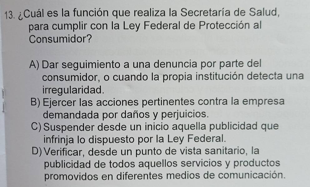 ¿Cuál es la función que realiza la Secretaría de Salud,
para cumplir con la Ley Federal de Protección al
Consumidor?
A) Dar seguimiento a una denuncia por parte del
consumidor, o cuando la propia institución detecta una
irregularidad.
B) Ejercer las acciones pertinentes contra la empresa
demandada por daños y perjuicios.
C) Suspender desde un inicio aquella publicidad que
infrinja lo dispuesto por la Ley Federal.
D) Verificar, desde un punto de vista sanitario, la
publicidad de todos aquellos servicios y productos
promovidos en diferentes medios de comunicación.