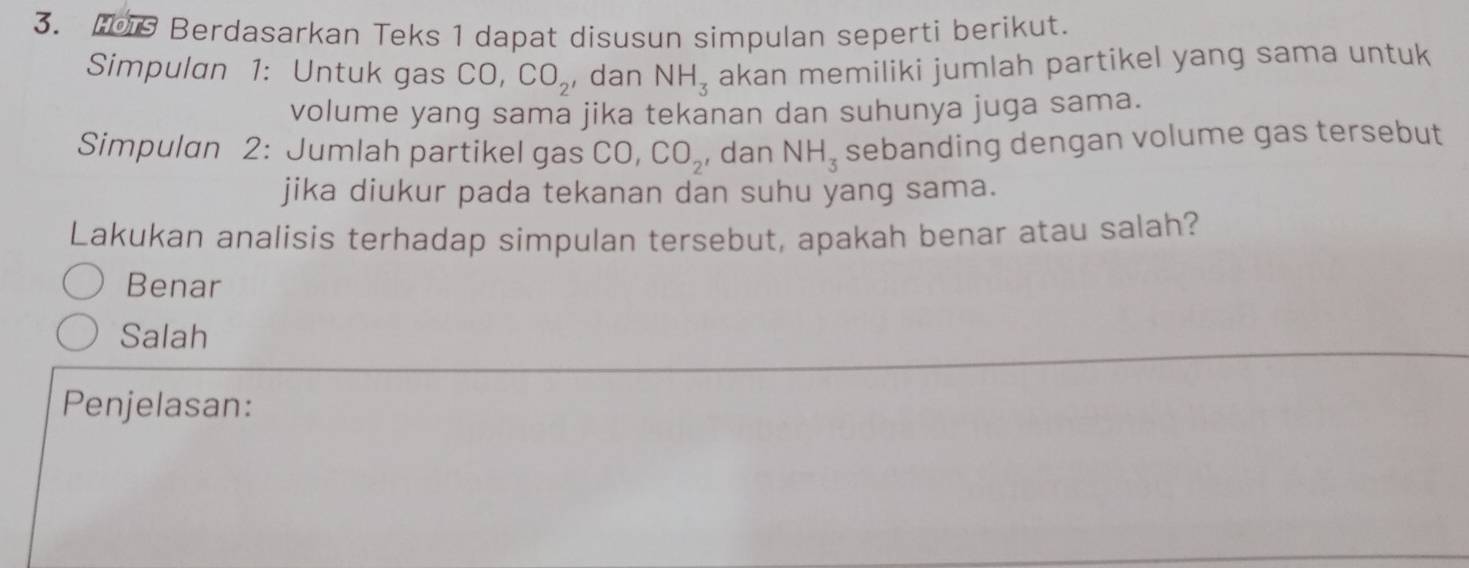 Berdasarkan Teks 1 dapat disusun simpulan seperti berikut.
Simpulan 1: Untuk gas CO, CO_2 ,dan NH_3 akan memiliki jumlah partikel yang sama untuk
volume yang sama jika tekanan dan suhunya juga sama.
Simpulan 2: Jumlah partikel gas CO, CO_2 , dan NH_3 sebanding dengan volume gas tersebut
jika diukur pada tekanan dan suhu yang sama.
Lakukan analisis terhadap simpulan tersebut, apakah benar atau salah?
Benar
Salah
Penjelasan: